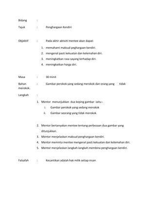 Bidang :
Tajuk : Penghargaan Kendiri
Objektif : Pada akhir aktiviti mentee akan dapat:
1. memahami maksud peghargaan kendiri.
2. mengenal pasti kekuatan dan kelemahan diri.
3. meningkatkan rasa sayang terhadap diri.
4. meningkatkan harga diri.
Masa : 30 minit
Bahan : Gambar perokok yang sedang merokok dan orang yang tidak
merokok.
Langkah :
1. Mentor menunjukkan dua keping gambar iaitu:-
i. Gambar perokok yang sedang merokok
ii. Gambar seorang yang tidak merokok.
2. Mentor bertanyakan mentee tentang perbezaan dua gambar yang
ditunjukkan.
3. Mentor menjelaskan maksud penghargaan kendiri.
4. Mentor meminta mentee mengenal pasti kekuatan dan kelemahan diri.
5. Mentor menjelaskan langkah-langkah membina penghargaan kendiri.
Falsafah : Kecantikan adalah hak milik setiap insan
 