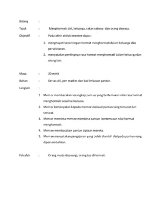 Bidang :
Tajuk : Menghormati diri, keluarga, rakan sebaya dan orang dewasa.
Objektif : Pada akhir aktiviti mentee dapat:
1. menghayati kepentingan hormat menghormati dalam keluarga dan
persekitaran.
2. menyatakan pentingnya rasa hormat menghormati dalam keluarga dan
orang lain.
Masa : 30 minit
Bahan : Kertas A4, pen marker dan kad imbasan pantun.
Langkah :
1. Mentor membacakan serangkap pantun yang bertemakan nilai rasa hormat
menghormati sesama manusia.
2. Mentor bertanyakan kepada mentee maksud pantun yang tersurat dan
tersirat.
3. Mentor meminta mentee membina pantun bertemakan nilai hormat
menghormati.
4. Mentee membacakan pantun ciptaan mereka.
5. Mentee menyatakan pengajaran yang boleh diambil daripada pantun yang
dipersembahkan.
Falsafah : Orang muda disayangi, orang tua dihormati.
 