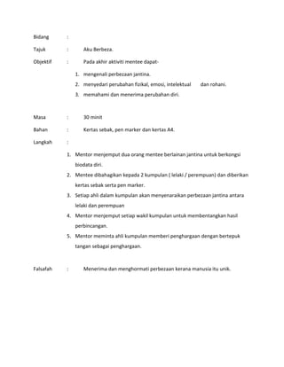 Bidang :
Tajuk : Aku Berbeza.
Objektif : Pada akhir aktiviti mentee dapat-
1. mengenali perbezaan jantina.
2. menyedari perubahan fizikal, emosi, intelektual dan rohani.
3. memahami dan menerima perubahan diri.
Masa : 30 minit
Bahan : Kertas sebak, pen marker dan kertas A4.
Langkah :
1. Mentor menjemput dua orang mentee berlainan jantina untuk berkongsi
biodata diri.
2. Mentee dibahagikan kepada 2 kumpulan ( lelaki / perempuan) dan diberikan
kertas sebak serta pen marker.
3. Setiap ahli dalam kumpulan akan menyenaraikan perbezaan jantina antara
lelaki dan perempuan
4. Mentor menjemput setiap wakil kumpulan untuk membentangkan hasil
perbincangan.
5. Mentor meminta ahli kumpulan memberi penghargaan dengan bertepuk
tangan sebagai penghargaan.
Falsafah : Menerima dan menghormati perbezaan kerana manusia itu unik.
 