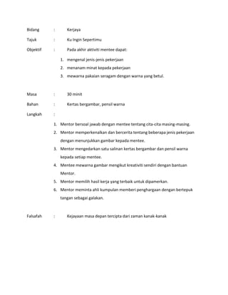 Bidang : Kerjaya
Tajuk : Ku Ingin Sepertimu
Objektif : Pada akhir aktiviti mentee dapat:
1. mengenal jenis-jenis pekerjaan
2. menanam minat kepada pekerjaan
3. mewarna pakaian seragam dengan warna yang betul.
Masa : 30 minit
Bahan : Kertas bergambar, pensil warna
Langkah :
1. Mentor bersoal jawab dengan mentee tentang cita-cita masing-masing.
2. Mentor memperkenalkan dan bercerita tentang beberapa jenis pekerjaan
dengan menunjukkan gambar kepada mentee.
3. Mentor mengedarkan satu salinan kertas bergambar dan pensil warna
kepada setiap mentee.
4. Mentee mewarna gambar mengikut kreativiti sendiri dengan bantuan
Mentor.
5. Mentor memilih hasil kerja yang terbaik untuk dipamerkan.
6. Mentor meminta ahli kumpulan memberi penghargaan dengan bertepuk
tangan sebagai galakan.
Falsafah : Kejayaan masa depan tercipta dari zaman kanak-kanak
 