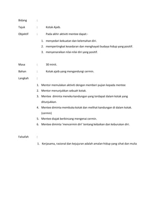 Bidang :
Tajuk : Kotak Ajaib.
Objektif : Pada akhir aktiviti mentee dapat:-
1. menyedari kekuatan dan kelemahan diri.
2. mempertingkat kesedaran dan menghayati budaya hidup yang positif.
3. menyenaraikan nilai-nilai diri yang positif.
Masa : 30 minit.
Bahan : Kotak ajaib yang mengandungi cermin.
Langkah :
1. Mentor memulakan aktiviti dengan memberi pujian kepada mentee
2. Mentor menunjukkan sebuah kotak.
3. Mentee diminta meneka kandungan yang terdapat dalam kotak yang
ditunjukkan.
4. Mentee diminta membuka kotak dan melihat kandungan di dalam kotak.
(cermin)
5. Mentee diajak berbincang mengenai cermin.
6. Mentee diminta ‘mencermin diri’ tentang kebaikan dan keburukan diri.
Falsafah :
1. Kerjasama, rasional dan kejujuran adalah amalan hidup yang sihat dan mulia
 