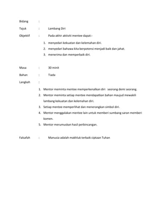 Bidang :
Tajuk : Lambang Diri
Objektif : Pada akhir aktiviti mentee dapat:-
1. menyedari kekuatan dan kelemahan diri.
2. menyedari bahawa kita berpotensi menjadi baik dan jahat.
3. menerima dan memperbaik diri.
Masa : 30 minit
Bahan : Tiada
Langkah :
1. Mentor meminta mentee memperkenalkan diri seorang demi seorang.
2. Mentor meminta setiap mentee mendapatkan bahan maujud mewakili
lambang kekuatan dan kelemahan diri.
3. Setiap mentee memperlihat dan menerangkan simbol diri.
4. Mentor menggalakan mentee lain untuk memberi sumbang saran memberi
komen.
5. Mentor merumuskan hasil perbincangan.
Falsafah : Manusia adalah makhluk terbaik ciptaan Tuhan
 