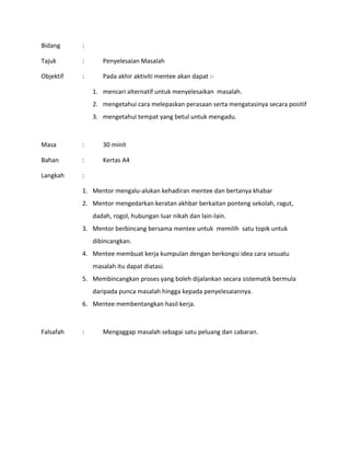 Bidang :
Tajuk : Penyelesaian Masalah
Objektif : Pada akhir aktiviti mentee akan dapat :-
1. mencari alternatif untuk menyelesaikan masalah.
2. mengetahui cara melepaskan perasaan serta mengatasinya secara positif
3. mengetahui tempat yang betul untuk mengadu.
Masa : 30 minit
Bahan : Kertas A4
Langkah :
1. Mentor mengalu-alukan kehadiran mentee dan bertanya khabar
2. Mentor mengedarkan keratan akhbar berkaitan ponteng sekolah, ragut,
dadah, rogol, hubungan luar nikah dan lain-lain.
3. Mentor berbincang bersama mentee untuk memilih satu topik untuk
dibincangkan.
4. Mentee membuat kerja kumpulan dengan berkongsi idea cara sesuatu
masalah itu dapat diatasi.
5. Membincangkan proses yang boleh dijalankan secara sistematik bermula
daripada punca masalah hingga kepada penyelesaiannya.
6. Mentee membentangkan hasil kerja.
Falsafah : Mengaggap masalah sebagai satu peluang dan cabaran.
 