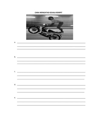 CARA MENGATASI GEJALA REMPIT
a. ________________________________________________________________________
________________________________________________________________________
________________________________________________________________________
b. ________________________________________________________________________
________________________________________________________________________
________________________________________________________________________
c. ________________________________________________________________________
________________________________________________________________________
_______________________________________________________________________
d. ________________________________________________________________________
________________________________________________________________________
_______________________________________________________________________
e. ________________________________________________________________________
________________________________________________________________________
________________________________________________________________________
 