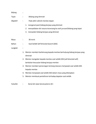 Bidang :
Tajuk : Bidang yang diminati
Objektif : Pada akhir aktiviti mentee dapat:
1. mengenal pasti bidang kerjaya yang diminati
2. menyediakan diri secara terancang ke arah jurusan/bidang yang tepat
3. menyedari bidang kerjaya yang diminati
Masa : 30 minit
Bahan : Soal Selidik Self Directed Search (SDS)
Langkah :
1. Mentor memberi berbincang kepada mentee berhubung bidang kerjaya yang
diminati
2. Mentor mengedar kepada mentee soal selidik SDS (self directed self)
berkaitan kesusaian bidang kerjaya mentee
3. Mentor memberi penerangan tentang tatacara menjawab soal selidik SDS
kepada mentee
4. Mentee menjawab soal selidik SDS dalam masa yang ditetapkan
5. Mentor membuat pentafsiran terhadap dapatan soal selidik
Falsafah : Kenal diri akan kenal potensi diri
 