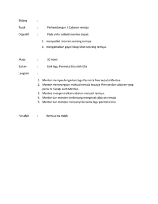 Bidang :
Tajuk : Perkembangan / Cabaran remaja
Objektif : Pada akhir aktiviti mentee dapat:
1. menyedari cabaran seorang remaja.
2. mengamalkan gaya hidup sihat seorang remaja.
Masa : 30 minit
Bahan : Lirik lagu Permata Biru oleh Ella
Langkah :
1. Mentor memperdengarkan lagu Permata Biru kepada Mentee
2. Mentor menerangkan maksud remaja kepada Mentee dan cabaran yang
perlu di hadapi oleh Mentee.
3. Mentee menyenaraikan cabaran menjadi remaja.
4. Mentor dan mentee berbincang mengenai cabaran remaja
5. Mentor dan mentee menyanyi bersama lagu permata biru
Falsafah : Remaja itu indah
 