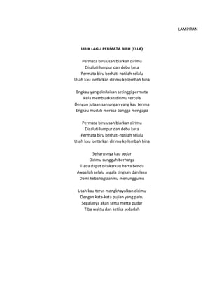 LAMPIRAN
LIRIK LAGU PERMATA BIRU (ELLA)
Permata biru usah biarkan dirimu
Disaluti lumpur dan debu kota
Permata biru berhati-hatilah selalu
Usah kau lontarkan dirimu ke lembah hina
Engkau yang dinilaikan setinggi permata
Rela membiarkan dirimu tercela
Dengan jutaan sanjungan yang kau terima
Engkau mudah merasa bangga mengapa
Permata biru usah biarkan dirimu
Disaluti lumpur dan debu kota
Permata biru berhati-hatilah selalu
Usah kau lontarkan dirimu ke lembah hina
Seharusnya kau sedar
Dirimu sungguh berharga
Tiada dapat ditukarkan harta benda
Awasilah selalu segala tingkah dan laku
Demi kebahagiaanmu menunggumu
Usah kau terus mengkhayalkan dirimu
Dengan kata-kata pujian yang palsu
Segalanya akan serta merta pudar
Tiba waktu dan ketika sedarlah
 