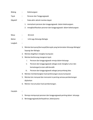 Bidang : Kekeluargaan
Tajuk : Peranan dan Tanggungjawab
Objektif : Pada akhir aktiviti mentee dapat:
1. memahami peranan dan tanggungjawab dalam kekeluargaan.
2. mengklasifikasikan peranan dan tanggungjawab dalam kekeluargaan.
Masa : 30 minit
Bahan : Lirik Lagu Keluarga Bahagia
Langkah :
1. Mentee bernyanyi/bernasyid/bersajak yang bertemakan Keluarga Bahagia/
Sayangi dan Bahagia
2. Mentee diagihkan mengikut kumpulan
3. Mentee berbincang mengenai tajuk:
i. Peranan dan tanggungjawab remaja dalam keluarga
ii. Peranan dan tanggungjawab sebagai anak mengikut umur dan
kematangan/urutan adik beradik
iii. Peranan dan tanggungjawab sebagai penyumbang idea
4. Mentee membentangkan hasil perbincangan secara kumpulan
5. Mentee lain menyoal dan mencatat isi penting semasa pembentangan
dijalankan
6. Mentor merumuskan hasil pembentangan.
Falsafah :
1. Remaja mempunyai peranan dan tanggungjawab penting dalam keluarga
2. Bertanggungjawab,berkeyakinan, bekerjasama
 