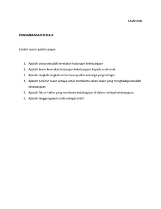 LAMPIRAN
PERKEMBANGAN REMAJA
Contoh soalan perbincangan:
1. Apakah punca masalah keretakan hubungan kekeluargaan
2. Apakah kesan keretakan hubungan kekeluargaan kepada anak-anak
3. Apakah langkah-langkah untuk mewujudkan keluarga yang bahagia
4. Apakah peranan rakan sebaya untuk membantu rakan-rakan yang menghadapi masalah
kekeluargaan
5. Apakah faktor-faktor yang membawa kebahagiaan di dalam institusi kekeluargaan.
6. Apakah tanggungjawab anda sebagai anak?
 