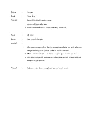 Bidang : Kerjaya
Tajuk : Siapa Saya
Objektif : Pada akhir aktiviti mentee dapat:
1. mengenali jenis pekerjaan.
2. menanam minat kepada sesebuah bidang pekerjaan.
Masa : 30 minit
Bahan : Kad Imbas Pekerjaan
Langkah :
1. Mentor memperkenalkan dan bercerita tentang beberapa jenis pekerjaan
dengan menunjukkan gambar bewarna kepada Mentee.
2. Mentor meminta Mentee meneka jenis pekerjaan melalui kad imbas
3. Mentor meminta ahli kumpulan memberi penghargaan dengan bertepuk
tangan sebagai galakan.
Falsafah : Kejayaan masa depan tercipta dari zaman kanak-kanak
 