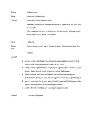 Bidang : Kekeluargaan
Tajuk : Perayaan Hari Keluarga
Objektif : Pada akhir aktiviti mentee dapat:
1. Memberi penghargaan terhadap ahli keluarga seperti Hari Ibu, Hari Bapa
& Hari Lahir
2. Menyatakan pentingnya kesejahteraan dan kerukunan keluarga melalu
kandungan ucapan dalam kad ucapan.
Masa : 30 minit
Bahan : Kertas lukisan, pensil, warna lilin, gunting dan beberapa keping contoh
kad
ucapan
Langkah :
1. Mentor bertanyakan bagaimana kita penghargaan pada orang lain. Paling
asasnya ialah mengucapkan perkataan ‘terima kasih’
2. Mentor menerangkan bahawa penghargaan juga dinyatakan melalui ucapan
dengan dalam bentuk visual contohnya melalui kad ucapan
3. Mentee menyatakan rasa terima kasih atas pengorbanan yang telah
dilakukan oleh orang tua atau ahli keluarga kita dalam kad ucapan tersebut
4. Mentee membuat Kad Ucapan yang ditujukan kepada ahli keluarga mereka.
Mentee menunjukkan kad ucapan yang dihasilkan
5. Mentee diminta membacakan kandungan ucapan meraka
Falsafah : “Rumahku Syurgaku”.
 