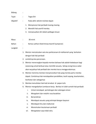 Bidang :
Tajuk : Tegas Diri
Objektif : Pada akhir aktiviti mentee dapat:
1. Menyenarai hak peribadi masing-masing.
2. Meneliti hak asertif mereka.
3. menyesuaikan diri dalam pelbagai situasi
Masa : 30 minit
Bahan : Kertas Latihan Diskriminasi Asertif (Lampiran)
Langkah :
1. Mentor mencetuskan satu kes perbicaraan di mahkamah yang berkaitan
dengan hak-hak peribadi
2. contohnya kes perceraian.
3. Mentor menerangkan kepada mentee bahawa hak adalah kebebasan bagi
seseorang untuk berbuat atau memiliki sesuatu. Setiap orang harus sedar
akan wujudnya hak peribadi dan mereka harus menggunakannya.
4. Mentor meminta mentee menyenaraikan hak yang mereka perlu mereka
dapati. Contohnya hak mendapatkan pendidikan, kasih sayang, keselamatan,
kesihatan dan sebagainya
5. Mentee menuliskan hak-hak tersebut di papan tulis
6. Mentor mengedarkan Lembaran kerja. Berikut ini ialah contoh hak peribadi:
i. Untuk mendapat pertolongan dan sokongan emosi
ii. Mengalami dan melahir rasa kesakitan
iii. Bersendirian
iv. Mendapat sesuatu yang setimpal dengan bayaran
v. Mendapat ilmu dan maklumat
vi. Menentukan keutamaan peribadi
vii. Mengatakan saya tidak tahu
 