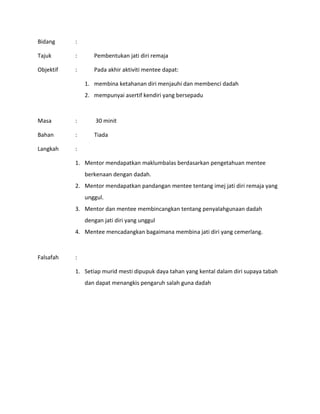 Bidang :
Tajuk : Pembentukan jati diri remaja
Objektif : Pada akhir aktiviti mentee dapat:
1. membina ketahanan diri menjauhi dan membenci dadah
2. mempunyai asertif kendiri yang bersepadu
Masa : 30 minit
Bahan : Tiada
Langkah :
1. Mentor mendapatkan maklumbalas berdasarkan pengetahuan mentee
berkenaan dengan dadah.
2. Mentor mendapatkan pandangan mentee tentang imej jati diri remaja yang
unggul.
3. Mentor dan mentee membincangkan tentang penyalahgunaan dadah
dengan jati diri yang unggul
4. Mentee mencadangkan bagaimana membina jati diri yang cemerlang.
Falsafah :
1. Setiap murid mesti dipupuk daya tahan yang kental dalam diri supaya tabah
dan dapat menangkis pengaruh salah guna dadah
 