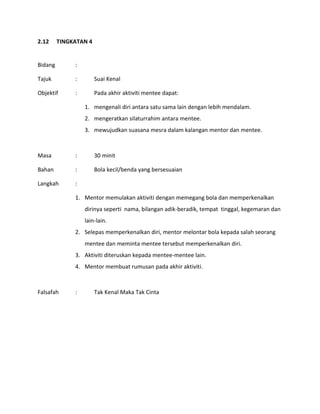 2.12 TINGKATAN 4
Bidang :
Tajuk : Suai Kenal
Objektif : Pada akhir aktiviti mentee dapat:
1. mengenali diri antara satu sama lain dengan lebih mendalam.
2. mengeratkan silaturrahim antara mentee.
3. mewujudkan suasana mesra dalam kalangan mentor dan mentee.
Masa : 30 minit
Bahan : Bola kecil/benda yang bersesuaian
Langkah :
1. Mentor memulakan aktiviti dengan memegang bola dan memperkenalkan
dirinya seperti nama, bilangan adik-beradik, tempat tinggal, kegemaran dan
lain-lain.
2. Selepas memperkenalkan diri, mentor melontar bola kepada salah seorang
mentee dan meminta mentee tersebut memperkenalkan diri.
3. Aktiviti diteruskan kepada mentee-mentee lain.
4. Mentor membuat rumusan pada akhir aktiviti.
Falsafah : Tak Kenal Maka Tak Cinta
 