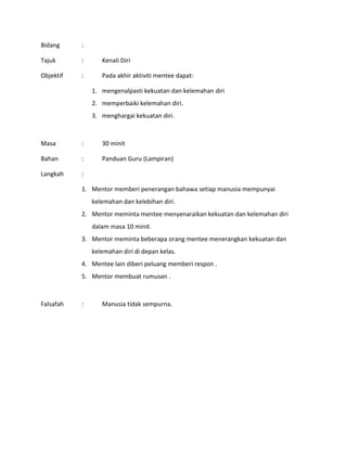 Bidang :
Tajuk : Kenali Diri
Objektif : Pada akhir aktiviti mentee dapat:
1. mengenalpasti kekuatan dan kelemahan diri
2. memperbaiki kelemahan diri.
3. menghargai kekuatan diri.
Masa : 30 minit
Bahan : Panduan Guru (Lampiran)
Langkah :
1. Mentor memberi penerangan bahawa setiap manusia mempunyai
kelemahan dan kelebihan diri.
2. Mentor meminta mentee menyenaraikan kekuatan dan kelemahan diri
dalam masa 10 minit.
3. Mentor meminta beberapa orang mentee menerangkan kekuatan dan
kelemahan diri di depan kelas.
4. Mentee lain diberi peluang memberi respon .
5. Mentor membuat rumusan .
Falsafah : Manusia tidak sempurna.
 