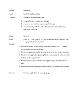 Bidang : Psikososial
Tajuk : Ibu Ayah Kau Ratu Hatiku
Objektif : Pada akhir aktiviti mentee dapat:
1. mengetahui cara menghormati ibubapa
2. menyemai rasa kasih dan sayang kepada ibubapa
3. menyanyikan lagu ‘ibu kau ratu hatiku’,‘bapaku’ dan ‘1,2,3 sayang
semuanya’ (lampiran)
Masa : 30 minit
Bahan : Radio, cd / kaset, gambar, Lirik lagu Ibu Kau Ratu Hatiku, Bapaku, dan 1 2
3 Sayang Semuanya (Lampiran)
Langkah :
1. Mentor memasang cd lagu Ibu Kau Ratu Hatiku,Bapaku dan 1 2 3 sayang
semuanya dan Mentee mendengar.
2. Mentor mengajak Mentee bersama-sama menyanyi lagu dengan aksi gaya.
3. Mentor memanggil beberapa orang Mentee secara sukarela untuk bercerita
tentang ibu dan bapa mereka.
4. Mentor bercerita kepada Mentee tentang pentingnya menghormati ibu
bapa.
5. Mentor menunjukkan beberapa keping gambar cara menghormati ibu bapa.
Falsafah : Kasih sayang ibu bapa tiada penghujungnya
 