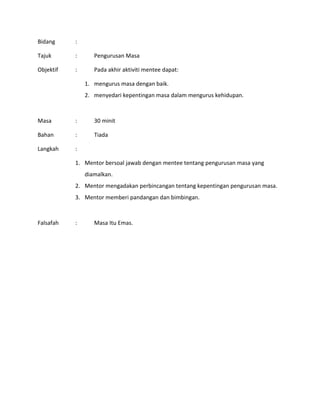 Bidang :
Tajuk : Pengurusan Masa
Objektif : Pada akhir aktiviti mentee dapat:
1. mengurus masa dengan baik.
2. menyedari kepentingan masa dalam mengurus kehidupan.
Masa : 30 minit
Bahan : Tiada
Langkah :
1. Mentor bersoal jawab dengan mentee tentang pengurusan masa yang
diamalkan.
2. Mentor mengadakan perbincangan tentang kepentingan pengurusan masa.
3. Mentor memberi pandangan dan bimbingan.
Falsafah : Masa Itu Emas.
 