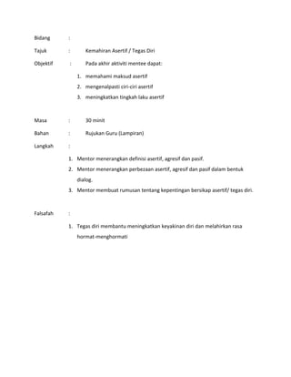 Bidang :
Tajuk : Kemahiran Asertif / Tegas Diri
Objektif : Pada akhir aktiviti mentee dapat:
1. memahami maksud asertif
2. mengenalpasti ciri-ciri asertif
3. meningkatkan tingkah laku asertif
Masa : 30 minit
Bahan : Rujukan Guru (Lampiran)
Langkah :
1. Mentor menerangkan definisi asertif, agresif dan pasif.
2. Mentor menerangkan perbezaan asertif, agresif dan pasif dalam bentuk
dialog.
3. Mentor membuat rumusan tentang kepentingan bersikap asertif/ tegas diri.
Falsafah :
1. Tegas diri membantu meningkatkan keyakinan diri dan melahirkan rasa
hormat-menghormati
 