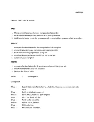 LAMPIRAN
DEFINISI DAN CONTOH DIALOG
PASIF
1. Menghormati hak orang lain dan mengabaikan hak sendiri
2. tidak menyatakan keperluan, perasaan atau pendapat sendiri
3. tidak jujur terhadap emosi dan perasaan sendiri menyebabkan perasaan selalu terpendam.
AGRESIF
1. mempertahankan hak sendiri dan mengabaikan hak orang lain
2. mementingkan diri tanpa memikirkan perasaan orang lain
3. tidak mahu mendengar pendapat orang lain
4. membuat keputusan tanpa memikirkan hak orang lain
5. suka memusuhi orang lain
ASERTIF
1. mempertahankan hak sendiri di samping menghormati hak orang lain
2. melahirkan kehendak idea dan perasaan
3. berinteraksi dengan yakin.
Situasi : Ponteng kelas.
Dialog Pasif
Musa : Subjek Matematik Tambahan tu ... habislah. Cikgunya pun lembab. Jom kita
lepak.
Chua : Boleh ke kita buat macam tu?
Mohan: Boleh. Musa, kat mana ’port’ engkau.
Musa : Ala ... kau ikut je lah aku.
Chua : Nanti kantoi habis kita.
Mohan: Apalah kau ni, penakut.
Chua : Oklah, aku ikut.
Musa : Macam itulah ’member’.
 