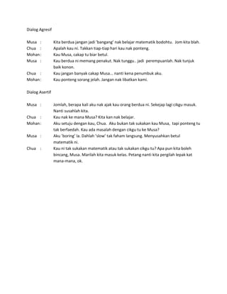 Dialog Agresif
Musa : Kita berdua jangan jadi ’bangang’ nak belajar matematik bodohtu. Jom kita blah.
Chua : Apalah kau ni. Takkan tiap-tiap hari kau nak ponteng.
Mohan: Kau Musa, cakap tu biar betul.
Musa : Kau berdua ni memang penakut. Nak tunggu.. jadi perempuanlah. Nak tunjuk
baik konon.
Chua : Kau jangan banyak cakap Musa... nanti kena penumbuk aku.
Mohan: Kau ponteng sorang jelah. Jangan nak libatkan kami.
Dialog Asertif
Musa : Jomlah, berapa kali aku nak ajak kau orang berdua ni. Sekejap lagi cikgu masuk.
Nanti susahlah kita.
Chua : Kau nak ke mana Musa? Kita kan nak belajar.
Mohan: Aku setuju dengan kau, Chua. Aku bukan tak sukakan kau Musa, tapi ponteng tu
tak berfaedah. Kau ada masalah dengan cikgu tu ke Musa?
Musa : Aku ’boring’ la. Dahlah ’slow’ tak faham langsung. Menyusahkan betul
matematik ni.
Chua : Kau ni tak sukakan matematik atau tak sukakan cikgu tu? Apa pun kita boleh
bincang, Musa. Marilah kita masuk kelas. Petang nanti kita pergilah lepak kat
mana-mana, ok.
 
