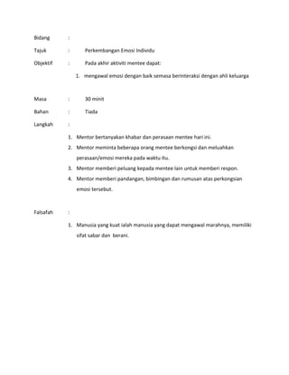 Bidang :
Tajuk : Perkembangan Emosi Individu
Objektif : Pada akhir aktiviti mentee dapat:
1. mengawal emosi dengan baik semasa berinteraksi dengan ahli keluarga
Masa : 30 minit
Bahan : Tiada
Langkah :
1. Mentor bertanyakan khabar dan perasaan mentee hari ini.
2. Mentor meminta beberapa orang mentee berkongsi dan meluahkan
perasaan/emosi mereka pada waktu itu.
3. Mentor memberi peluang kepada mentee lain untuk memberi respon.
4. Mentor memberi pandangan, bimbingan dan rumusan atas perkongsian
emosi tersebut.
Falsafah :
1. Manusia yang kuat ialah manusia yang dapat mengawal marahnya, memiliki
sifat sabar dan berani.
 