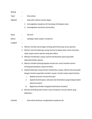 Bidang :
Tajuk : Komunikasi
Objektif : Pada akhir aktiviti mentee dapat:
1. meningkatkan keyakinan diri bercakap di khalayak ramai.
2. meningkatkan kemahiran komunikasi.
Masa : 30 minit
Bahan : cadangan tajuk ucapan ( Lampiran)
Langkah :
1. Mentor memberi penerangan tentang aktiviti berucap secara spontan.
2. Mentor meminta beberapa orang mentee ke depan kelas untuk mencabut
tajuk ucapan secara spontan yang akan diberi.
3. Mentee memberikan ucapan spontan berdasarkan tajuk yang telah
diperolehi ketika cabutan.
4. Mentor memberi peluang kepada mentee lain untuk memberi komen
tentang penyampaian ucapan tersebut.
5. Setelah beberapa orang mentee memberikan ucapan, Mentor bersoal jawab
dengan mentee yang telah memberi ucapan. Contoh soalan seperti berikut:
i. Apakah perasaan semasa berucap?
ii. Apakah keistimewaan, kekuatan dan kelemahan yang terdapat dalam
aktiviti tersebut?
iii. Bagaimana hendak mengatasi kelemahan tersebut?
6. Mentee di bimbing oleh mentor untuk membuat rumusan aktiviti yang
dijalankan. .
Falsafah : Komunikasi berkesan menghasilkan keyakinan diri.
 