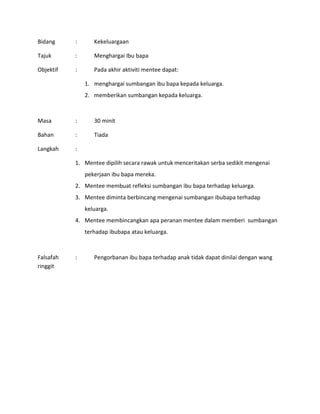 Bidang : Kekeluargaan
Tajuk : Menghargai Ibu bapa
Objektif : Pada akhir aktiviti mentee dapat:
1. menghargai sumbangan ibu bapa kepada keluarga.
2. memberikan sumbangan kepada keluarga.
Masa : 30 minit
Bahan : Tiada
Langkah :
1. Mentee dipilih secara rawak untuk menceritakan serba sedikit mengenai
pekerjaan ibu bapa mereka.
2. Mentee membuat refleksi sumbangan ibu bapa terhadap keluarga.
3. Mentee diminta berbincang mengenai sumbangan ibubapa terhadap
keluarga.
4. Mentee membincangkan apa peranan mentee dalam memberi sumbangan
terhadap ibubapa atau keluarga.
Falsafah : Pengorbanan ibu bapa terhadap anak tidak dapat dinilai dengan wang
ringgit
 