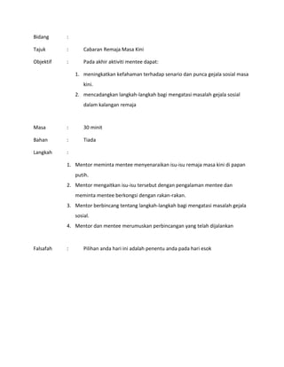 Bidang :
Tajuk : Cabaran Remaja Masa Kini
Objektif : Pada akhir aktiviti mentee dapat:
1. meningkatkan kefahaman terhadap senario dan punca gejala sosial masa
kini.
2. mencadangkan langkah-langkah bagi mengatasi masalah gejala sosial
dalam kalangan remaja
Masa : 30 minit
Bahan : Tiada
Langkah :
1. Mentor meminta mentee menyenaraikan isu-isu remaja masa kini di papan
putih.
2. Mentor mengaitkan isu-isu tersebut dengan pengalaman mentee dan
meminta mentee berkongsi dengan rakan-rakan.
3. Mentor berbincang tentang langkah-langkah bagi mengatasi masalah gejala
sosial.
4. Mentor dan mentee merumuskan perbincangan yang telah dijalankan
Falsafah : Pilihan anda hari ini adalah penentu anda pada hari esok
 
