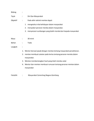 Bidang :
Tajuk : Diri Dan Masyarakat
Objektif : Pada akhir aktiviti mentee dapat:
1. mengetahui nilai kehidupan dalam masyarakat
2. menyedari peranan mereka dalam masyarakat.
3. menyenarai sumbangan yang boleh mereka beri kepada masyarakat
Masa : 30 minit
Bahan : Tiada
Langkah :
1. Mentor bersoal jawab dengan mentee tentang masyarakat persekitaran.
2. mentee membuat catatan pada kertas tentang peranan mereka dalam
masyarakat.
3. Mentee membentangkan hasil yang telah mereka catat
4. Mentor dan mentee membuat rumusan tentang peranan mentee dalam
masyarakat
Falsafah : Masyarakat Cemerlang Negara Gemilang
 