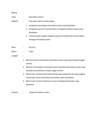 Bidang :
Tajuk : Kemudahan Awam
Objektif : Pada akhir aktiviti mentee dapat:
1. mengetahui pentingnya kemudahan awam yang disediakan.
2. mengetahui peranan mereka dalam menjaga kemudahan awam yang
disediakan.
3. menyenaraikan langkah-langkah yang perlu diambil oleh mereka dalam
menjaga kemudahan awam.
Masa : 30 minit
Bahan : Tiada
Langkah :
1. Mentee diminta menyatakan kemudahan awam yang ada di tempat tinggal
mereka.
2. Mentee menceritakan tentang kerosakan peralatan kemudahan awam yang
terdapat di persekitaran tempat tinggal mereka.
3. Mentor dan mentee berbincang tentang sikap yang patut ada pada anggota
masyarakat untuk memastikan kemudahan awam terpelihara.
4. Mentor dan mentee membuat rumusan tentang perbincangan yang
dijalankan.
Falsafah : Hargai kemudahan awam
 