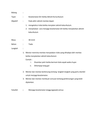 Bidang :
Tajuk : Keselamatan Diri Ketika Aktiviti Ko kurikulum
Objektif : Pada akhir aktiviti mentee dapat:
1. mengetahui risiko ketika menjalani aktiviti kokurikulum.
2. menjelaskan cara menjaga keselamatan diri ketika menjalankan aktiviti
kokurikulum
Masa : 30 minit
Bahan : Tiada
Langkah :
1. Mentor meminta mentee menyatakan risiko yang dihadapi oleh mentee
ketika menjalankan aktiviti kokurikulum
Contoh :
i. Disambar petir ketika bermain bola sepak waktu hujan
ii. Dihempap tiang gol
2. Mentor dan mentee berbincang tentang langkah-langkah yang perlu diambil
untuk menjaga keselamatan.
3. Mentor dan mentee membuat rumusan tentang perbincangan yang telah
dijalankan.
Falsafah : Menjaga keselamatan tanggungjawab semua
 