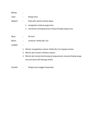 Bidang :
Tajuk : Warga Emas
Objektif : Pada akhir aktiviti mentee dapat:
1. mengetahui maksud warga emas
2. memahami tentang peranan remaja terhadap warga emas
Masa : 30 minit
Bahan : Lembaran ‘Ketika Aku Tua’
Langkah :
1. Mentor mengedarkan catatan ’Ketika Aku Tua’ kepada mentee.
2. Mentor dan mentee membaca catatan.
3. Mentor dan mentee berbincang tentang peranan remaja terhadap warga
emas terutama ahli keluarga sendiri.
Falsafah : Warga emas tunggak masyarakat
 