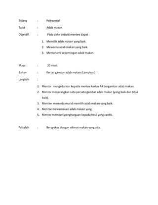 Bidang : Psikososial
Tajuk : Adab makan
Objektif : Pada akhir aktiviti mentee dapat :
1. Memilih adab makan yang baik.
2. Mewarna adab makan yang baik.
3. Memahami kepentingan adab makan.
Masa : 30 minit
Bahan : Kertas gambar adab makan (Lampiran)
Langkah :
1. Mentor mengedarkan kepada mentee kertas A4 bergambar adab makan.
2. Mentor menerangkan satu persatu gambar adab makan (yang baik dan tidak
baik).
3. Mentee meminta murid memilih adab makan yang baik.
4. Mentee mewarnakan adab makan yang.
5. Mentor memberi penghargaan kepada hasil yang cantik.
Falsafah : Bersyukur dengan nikmat makan yang ada.
 