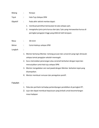 Bidang : Kerjaya
Tajuk : Hala Tuju Selepas SPM
Objektif : Pada akhir aktiviti mentee dapat:
1. membuat pemilihan kemasukan ke ipta selepas spm.
2. mengetahui jenis-jenis kursus dan ipta / ipts yang menawarkan kursus di
peringkat pengajian tinggi yang diiktiraf oleh kerajaan.
Masa : 30 minit
Bahan : Carta halatuju selepas SPM
Langkah :
1. Mentor bertanya Mentee tentang jurusan dan universiti yang ingin dimasuki
selepas tamat pengajian sekolah menengah.
2. Guru memulakan penerangan atau ceramah berkaitan dengan tajuk dan
menunjukkan carta hala tuju selepas SPM.
3. Mentor mengadakan sesi soal jawab dengan Mentee berkaitan tajuk yang
disampaikan.
4. Mentor membuat rumusan dan peneguhan positif.
Falsafah :
1. Peka dan perihatin terhadap perkembangan pendidikan di peringkat IPT.
2. Jujur dan dapat membuat keputusan yang terbaik untuk kecemerlangan
masa hadapan
 