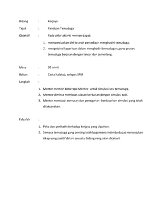Bidang : Kerjaya
Tajuk : Panduan Temuduga
Objektif : Pada akhir aktiviti mentee dapat:
1. mempersiapkan diri ke arah persediaan menghadiri temuduga.
2. mengetahui keperluan dalam menghadiri temuduga supaya proses
temuduga berjalan dengan lancar dan cemerlang.
Masa : 30 minit
Bahan : Carta halatuju selepas SPM
Langkah :
1. Mentor memilih beberapa Mentee untuk simulasi sesi temuduga.
2. Mentee diminta membuat ulasan berkaitan dengan simulasi tadi.
3. Mentor membuat rumusan dan peneguhan berdasarkan simulasi yang telah
dilaksanakan.
Falsafah :
1. Peka dan perihatin terhadap kerjaya yang dipohon.
2. Semasa temuduga yang penting ialah bagaimana individu dapat menunjukan
sikap yang positif dalam sesuatu bidang yang akan diceburi
 