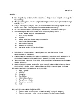 LAMPIRAN
Nota Guru
1. Satu daripada tiga langkah untuk mendapatkan pekerjaan selain daripada temuduga dan
tawaran kerja.
2. Merupakan tanggapan pertama yang mendorong bakal majikan manjalankan temuduga
terhadap anda.
3. Hampir semua pekerjaan yang dipohon memerlukan resume walaupun pada asasnya
resume perlu untuk kerja-kerja pengurusan dan professional sahaja.
4. Keutamaan diberi kepada pemohon yang menyertakan resume kepada majikan.
5. Resume mengutarakan butir-buitr asas diri pemohon pekerjaan iaitu :-
i. Nama, alamat lengkap, nombor telefon
ii. Butir – butir peribadi
iii. Objektif
iv. Rekod pekerjaan dengan majikan terdahulu
v. Latar belakang pendidikan
vi. Pengetahuan bahasa
vii. Keahlian profesional
viii. Karya-karya yang pernah di terbitkan
6. Resume akan dihantar kepada bakal majikan sama ada melalui pos, sistem
penghantaran lain atau e-mail.
7. Bakal majikan akan meneliti resume itu dan meminta maklumat lanjut pemohon atau
memanggil untuk sesi temuduga sekiranya pemohon itu diberi pertimbangan.
8. Jangan memberi maklumat yang terlalu mendalam kerana perkara ini boleh dilakukan
semasa temuduga.
9. Resume hanyalah sebagai pengenalan untuk menarik bakal majikan sahaja dan harus
dibuat sebaik mungkin supaya bakal majikan mendapat tanggapan awal yang baik.
10. Resume asas mesti mengandungi perkara berikut :
i. Data Personal
ii. Objektif
iii. Kelayakan
iv. Pendidikan
v. Aktiviti Kokurikulum
vi. Pengalaman bekerja
vii. Kemahiran komputer
viii. Hobi
11. Dua jenis resume yang ditekankan ialah :–
i. Resume asas – untuk mereka yang pertama kali memohon jawatan.
ii. Resume kronologi – untuk memohon jawatan lain daripada sedia ada.
 