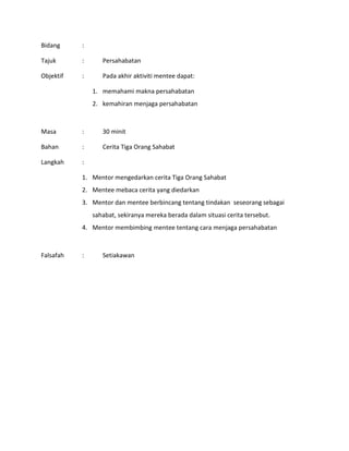 Bidang :
Tajuk : Persahabatan
Objektif : Pada akhir aktiviti mentee dapat:
1. memahami makna persahabatan
2. kemahiran menjaga persahabatan
Masa : 30 minit
Bahan : Cerita Tiga Orang Sahabat
Langkah :
1. Mentor mengedarkan cerita Tiga Orang Sahabat
2. Mentee mebaca cerita yang diedarkan
3. Mentor dan mentee berbincang tentang tindakan seseorang sebagai
sahabat, sekiranya mereka berada dalam situasi cerita tersebut.
4. Mentor membimbing mentee tentang cara menjaga persahabatan
Falsafah : Setiakawan
 