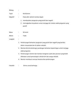 Bidang :
Tajuk : Kerohanian
Objektif : Pada akhir aktiviti mentee dapat:
1. membezakan pergaulan yang positif dan negatif.
2. meningkatkan kesedaran untuk menjaga diri melalui adab pergaulan yang
positif
Masa : 30 minit
Bahan : Tiada
Langkah :
1. Perbincangan berkaitan pergaulan yang positif dan negatif yang berlaku
dalam masyarakat dan di sekitar sekolah.
2. Mentee diminta berkongsi pandangan berkaitan kepentingan untuk menjaga
adab pergaulan.
3. Perbincangan mentor dan mentee mengenai usaha dan peranan yang boleh
dilakukan untuk pemantapan sahsiah diri dan warga sekolah.
4. Mentor membuat rumusan keseluruhan perbincangan.
Falsafah : Dirimu amat berharga.
 