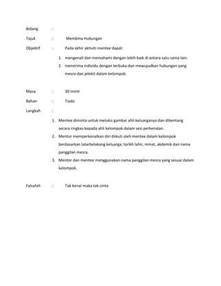 Bidang :
Tajuk : Membina Hubungan
Objektif : Pada akhir aktiviti mentee dapat:
1. mengenali dan memahami dengan lebih baik di antara satu sama lain.
2. menerima individu dengan terbuka dan mewujudkan hubungan yang
mesra dan jelekit dalam kelompok.
Masa : 30 minit
Bahan : Tiada
Langkah :
1. Mentee diminta untuk melukis gambar ahli keluarganya dan dibentang
secara ringkas kepada ahli kelompok dalam sesi perkenalan.
2. Mentor memperkenalkan diri diikuti oleh mentee dalam kelompok
berdasarkan latarbelakang keluarga, tarikh lahir, minat, akdemik dan nama
panggilan mesra.
3. Mentor dan mentee menggunakan nama panggilan mesra yang sesuai dalam
kelompok.
Falsafah : Tak kenal maka tak cinta
 