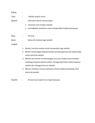 Bidang :
Tajuk : Sekolah yang ku cintai
Objektif : Pada akhir aktiviti mentee dapat:
1. menanam rasa cintakan sekolah.
2. meningkatkan kesedaran untuk mengamalkan budaya penyayang
Masa : 30 minit
Bahan : Kertas A4, Senikata lagu Sekolah
Langkah :
1. Mentor meminta mentee untuk menyanyikan lagu sekolah.
2. Mentor menerangkan kepada mentee tentang keperluan dan kepentingan
untuk mencintai sekolah.
3. Mentor dan mentee membincangkan cara-cara mudah untuk memberi
sumbangan kepada sekolah contoh, menjaga kebersihan sekitar kawasan
sekolah dan menjaga harta am sekolah.
4. Mentor membuat rumusan berkaitan amalan budaya penyayang untuk
mencintai sekolah.
Falsafah : Di mana bumi pijak di situ langit dijunjung
 