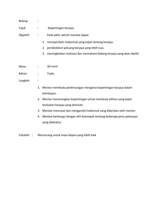 Bidang :
Tajuk : Kepentingan kerjaya
Objektif : Pada akhir aktiviti mentee dapat:
1. memperolehi maklumat yang tepat tentang kerjaya.
2. pendedahan peluang kerjaya yang lebih luas.
3. meningkatkan motivasi dan memahami bidang kerjaya yang akan dipilih.
Masa : 30 minit
Bahan : Tiada
Langkah :
1. Mentor membuka perbincangan mengenai kepentingan kerjaya dalam
kehidupan.
2. Mentor menerangkan kepentingan untuk membuat pilihan yang tepat
berkaitan kerjaya yang diminati.
3. Mentee mencatat dan mengambil maklumat yang diberikan oleh mentor.
4. Mentee berkongsi dengan ahli kelompok tentang beberapa jenis pekerjaan
yang diketahui.
Falsafah : Merancang untuk masa depan yang lebih baik
 