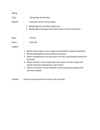 Bidang :
Tajuk : Menghargai dan dihargai
Objektif : Pada akhir aktiviti mentee dapat:
1. Menghargai dan meraikan individu lain.
2. Mengeratkan hubungan silaturrahim antara mentor dan mentee
Masa : 30 minit
Bahan : Kertas A4
Langkah :
1. Mentor menerangkan secara ringkas tentang aktiviti yang akan dijalankan.
2. Mentee dibahagikan kepada beberapa kumpulan.
3. Mentor menghasilkan satu kad ucapan hari lahir yang ditujukan kepada ahli
kelompok.
4. Mentee diminta untuk menghasilkan kad ucapan hari lahir yang kreatif
kepada ahli dalam kelompok dan juga mentor.
5. Mentor membuat rumusan berkaitan amalan budaya penyayang untuk
mencintai sekolah.
Falsafah : Individu saling memerlukan di antara satu sama lain
 