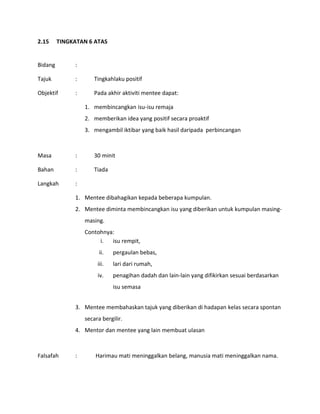 2.15 TINGKATAN 6 ATAS
Bidang :
Tajuk : Tingkahlaku positif
Objektif : Pada akhir aktiviti mentee dapat:
1. membincangkan isu-isu remaja
2. memberikan idea yang positif secara proaktif
3. mengambil iktibar yang baik hasil daripada perbincangan
Masa : 30 minit
Bahan : Tiada
Langkah :
1. Mentee dibahagikan kepada beberapa kumpulan.
2. Mentee diminta membincangkan isu yang diberikan untuk kumpulan masing-
masing.
Contohnya:
i. isu rempit,
ii. pergaulan bebas,
iii. lari dari rumah,
iv. penagihan dadah dan lain-lain yang difikirkan sesuai berdasarkan
isu semasa
3. Mentee membahaskan tajuk yang diberikan di hadapan kelas secara spontan
secara bergilir.
4. Mentor dan mentee yang lain membuat ulasan
Falsafah : Harimau mati meninggalkan belang, manusia mati meninggalkan nama.
 