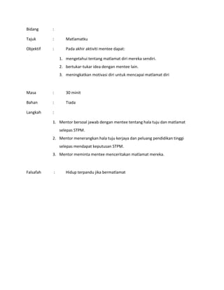 Bidang :
Tajuk : Matlamatku
Objektif : Pada akhir aktiviti mentee dapat:
1. mengetahui tentang matlamat diri mereka sendiri.
2. bertukar-tukar idea dengan mentee lain.
3. meningkatkan motivasi diri untuk mencapai matlamat diri
Masa : 30 minit
Bahan : Tiada
Langkah :
1. Mentor bersoal jawab dengan mentee tentang hala tuju dan matlamat
selepas STPM.
2. Mentor menerangkan hala tuju kerjaya dan peluang pendidikan tinggi
selepas mendapat keputusan STPM.
3. Mentor meminta mentee menceritakan matlamat mereka.
Falsafah : Hidup terpandu jika bermatlamat
 