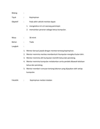 Bidang :
Tajuk : Kepimpinan
Objektif : Pada akhir aktiviti mentee dapat:
1. mengetahui ciri-ciri seorang pemimpin
2. memainkan peranan sebagai ketua kumpulan.
Masa : 30 minit
Bahan : Tiada
Langkah :
1. Mentor bersoal jawab dengan mentee tentang kepimpinan.
2. Mentor meminta mentee membentuk 4 kumpulan mengikut bulan lahir.
3. Mentor meminta ahli kumpulan memilih ketua dan penolong.
4. Mentor meminta kumpulan melakonkan cerita pendek dibawah kelolaan
ketua dan penolong.
5. Mentor memberi rumusan tentang lakonan yang dijayakan oleh setiap
kumpulan.
Falsafah : Kepimpinan melalui teladan
 