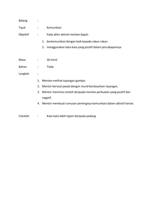 Bidang :
Tajuk : Komunikasi
Objektif : Pada akhir aktiviti mentee dapat:
1. berkomunikasi dengan baik kepada rakan-rakan.
2. menggunakan kata-kata yang positif dalam percakapannya
Masa : 30 minit
Bahan : Tiada
Langkah :
1. Mentee melihat tayangan gambar.
2. Mentor bersoal jawab dengan murid berdasarkan tayangan.
3. Mentor meminta contoh daripada mentee perbualan yang positif dan
negatif.
4. Mentor membuat rumusan pentingnya komunikasi dalam aktiviti harian.
Falsafah : Kata-kata lebih tajam daripada pedang
 