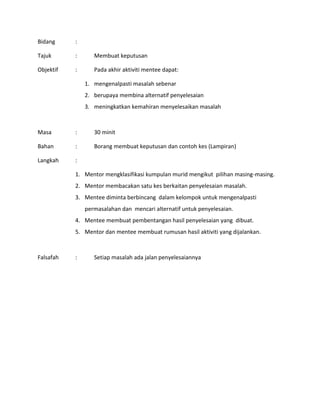 Bidang :
Tajuk : Membuat keputusan
Objektif : Pada akhir aktiviti mentee dapat:
1. mengenalpasti masalah sebenar
2. berupaya membina alternatif penyelesaian
3. meningkatkan kemahiran menyelesaikan masalah
Masa : 30 minit
Bahan : Borang membuat keputusan dan contoh kes (Lampiran)
Langkah :
1. Mentor mengklasifikasi kumpulan murid mengikut pilihan masing-masing.
2. Mentor membacakan satu kes berkaitan penyelesaian masalah.
3. Mentee diminta berbincang dalam kelompok untuk mengenalpasti
permasalahan dan mencari alternatif untuk penyelesaian.
4. Mentee membuat pembentangan hasil penyelesaian yang dibuat.
5. Mentor dan mentee membuat rumusan hasil aktiviti yang dijalankan.
Falsafah : Setiap masalah ada jalan penyelesaiannya
 