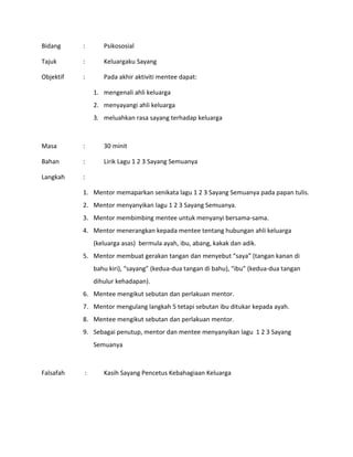 Bidang : Psikososial
Tajuk : Keluargaku Sayang
Objektif : Pada akhir aktiviti mentee dapat:
1. mengenali ahli keluarga
2. menyayangi ahli keluarga
3. meluahkan rasa sayang terhadap keluarga
Masa : 30 minit
Bahan : Lirik Lagu 1 2 3 Sayang Semuanya
Langkah :
1. Mentor memaparkan senikata lagu 1 2 3 Sayang Semuanya pada papan tulis.
2. Mentor menyanyikan lagu 1 2 3 Sayang Semuanya.
3. Mentor membimbing mentee untuk menyanyi bersama-sama.
4. Mentor menerangkan kepada mentee tentang hubungan ahli keluarga
(keluarga asas) bermula ayah, ibu, abang, kakak dan adik.
5. Mentor membuat gerakan tangan dan menyebut “saya” (tangan kanan di
bahu kiri), “sayang” (kedua-dua tangan di bahu), “ibu” (kedua-dua tangan
dihulur kehadapan).
6. Mentee mengikut sebutan dan perlakuan mentor.
7. Mentor mengulang langkah 5 tetapi sebutan ibu ditukar kepada ayah.
8. Mentee mengikut sebutan dan perlakuan mentor.
9. Sebagai penutup, mentor dan mentee menyanyikan lagu 1 2 3 Sayang
Semuanya
Falsafah : Kasih Sayang Pencetus Kebahagiaan Keluarga
 