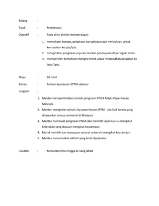Bidang :
Tajuk : Meritokrasi
Objektif : Pada akhir aktiviti mentee dapat:
1. memahami konsep, pengiraan dan pelaksanaan meritokrasi untuk
kemasukan ke ipta/ipts.
2. mengetahui pengiraan unjuran markah pencapaian di peringkat stpm .
3. memperoleh kemahiran mengira merit untuk melanjutkan pelajaran ke
ipta / ipts.
Masa : 30 minit
Bahan : Salinan keputusan STPM sebenar
Langkah :
1. Mentor memperlihatkan contoh pengiraan PNGK Majlis Peperiksaan
Malaysia.
2. Mentor mengedar salinan slip peperiksaan STPM dan kod kursus yang
ditawarkan semua universiti di Malaysia.
3. Mentee membuat pengiraan PNGK dan memilih lapan kursus mengikut
kelayakan yang disusun mengikut keutamaan.
4. Murid memilih dan menyusun senarai universiti mengikut keutamaan.
5. Mentee merumuskan aktiviti yang telah dijalankan.
Falsafah : Menuntut ilmu hingga ke liang lahad
 