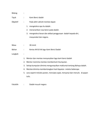 Bidang :
Tajuk : Kami Benci dadah
Objektif : Pada akhir aktiviti mentee dapat:
1. mengetahui apa itu dadah .
2. menanamkan rasa benci pada dadah.
3. mengetahui kesan dan akibat penggunaan dadah kepada diri,
masyarakat dan negara.
Masa : 30 minit
Bahan : Kertas A4 & lirik lagu Kami Benci Dadah
Langkah :
1. Mentor dan mentee menyanyikan lagu kami benci dadah
2. Mentor meminta mentee membentuk 4 kumpulan.
3. Setiap kumpulan diminta mengumpulkan maklumat tentang Bahaya dadah.
4. Mentee diminta membentangkan hasil dapatan melalui beberapa
5. cara seperti melukis poster, mencipta sajak, menyanyi dan menulis di papan
tulis.
Falsafah : Dadah musuh negara
 
